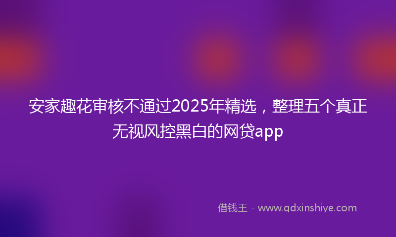 安家趣花审核不通过2025年精选，整理五个真正无视风控黑白的网贷app