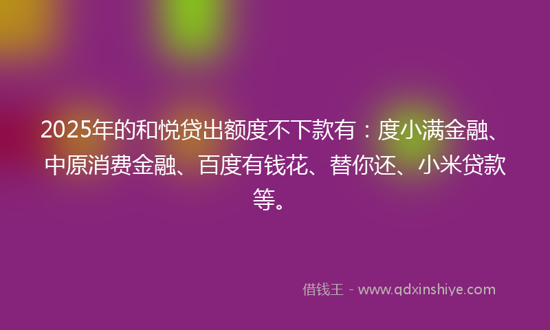 2025年的和悦贷出额度不下款有：度小满金融、中原消费金融、百度有钱花、替你还、小米贷款等。