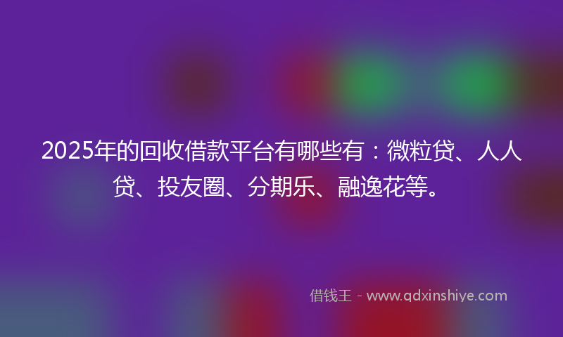 2025年的回收借款平台有哪些有：微粒贷、人人贷、投友圈、分期乐、融逸花等。