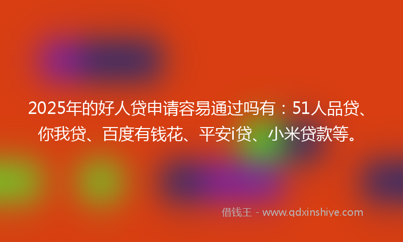 2025年的好人贷申请容易通过吗有：51人品贷、你我贷、百度有钱花、平安i贷、小米贷款等。