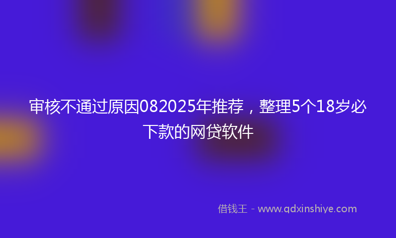 审核不通过原因082025年推荐，整理5个18岁必下款的网贷软件