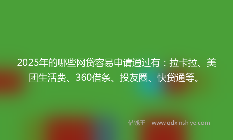 2025年的哪些网贷容易申请通过有：拉卡拉、美团生活费、360借条、投友圈、快贷通等。
