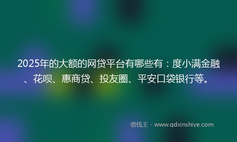 2025年的大额的网贷平台有哪些有：度小满金融、花呗、惠商贷、投友圈、平安口袋银行等。