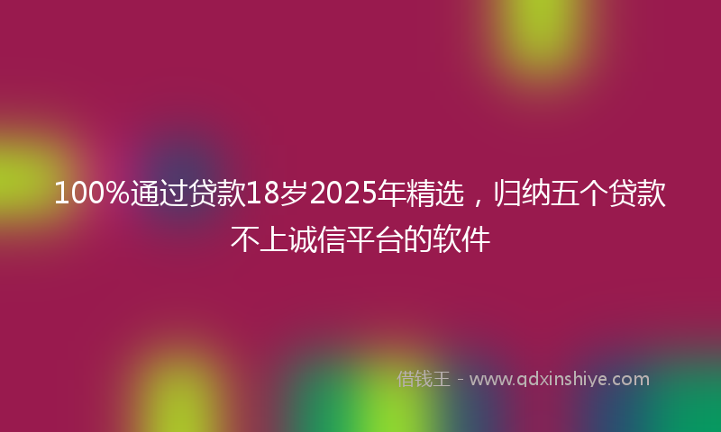 100%通过贷款18岁2025年精选，归纳五个贷款不上诚信平台的软件