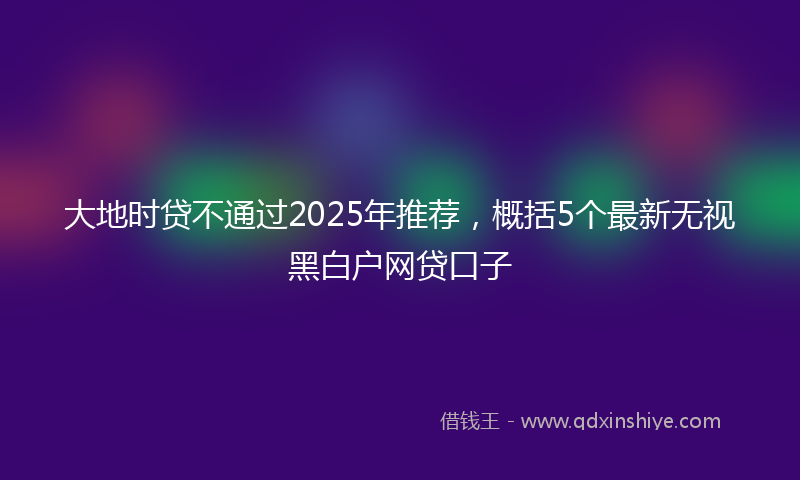 大地时贷不通过2025年推荐，概括5个最新无视黑白户网贷口子