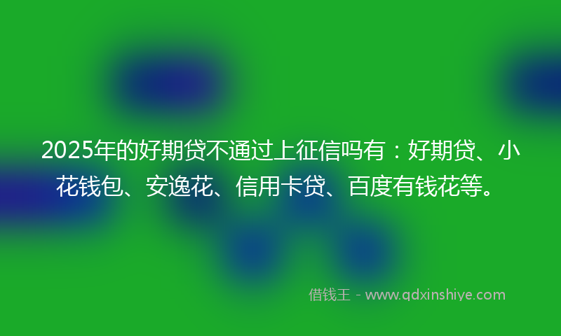 2025年的好期贷不通过上征信吗有：好期贷、小花钱包、安逸花、信用卡贷、百度有钱花等。