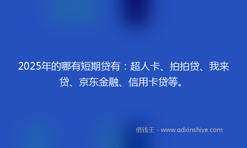 2025年的哪有短期贷有：超人卡、拍拍贷、我来贷、京东金融、信用卡贷等。