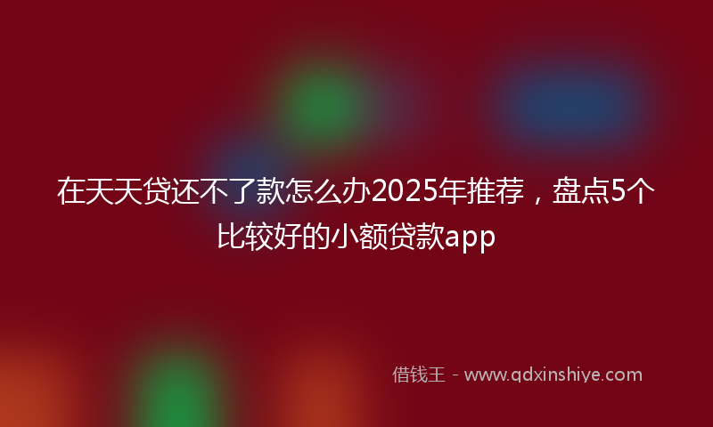 在天天贷还不了款怎么办2025年推荐，盘点5个比较好的小额贷款app