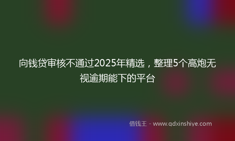 向钱贷审核不通过2025年精选，整理5个高炮无视逾期能下的平台