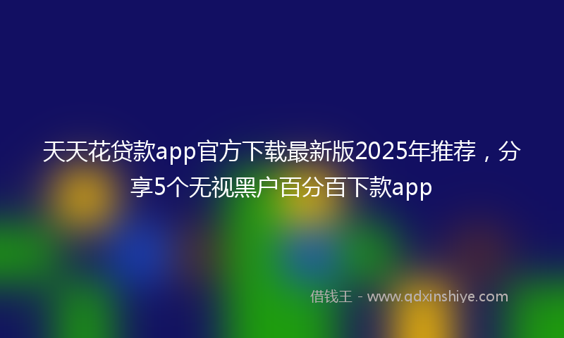 天天花贷款app官方下载最新版2025年推荐，分享5个无视黑户百分百下款app
