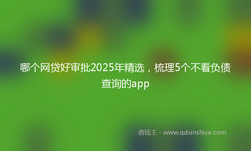 哪个网贷好审批2025年精选，梳理5个不看负债查询的app