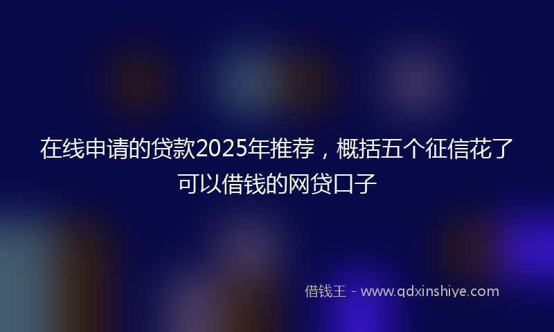 在线申请的贷款2025年推荐，概括五个征信花了可以借钱的网贷口子