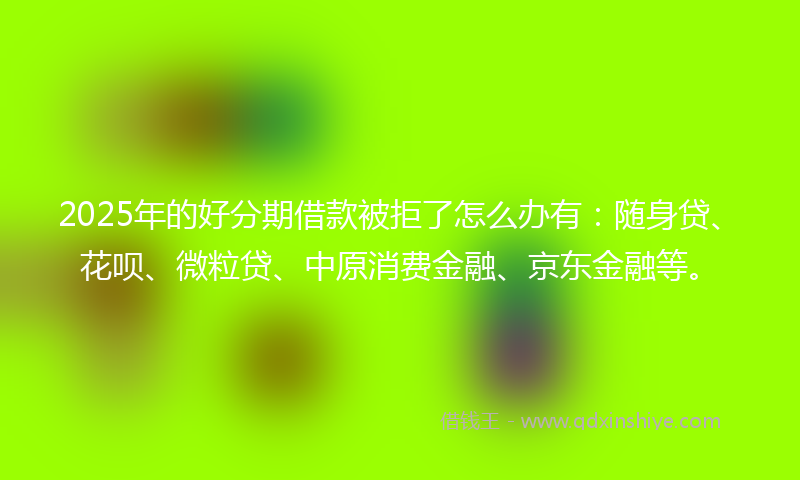 2025年的好分期借款被拒了怎么办有：随身贷、花呗、微粒贷、中原消费金融、京东金融等。