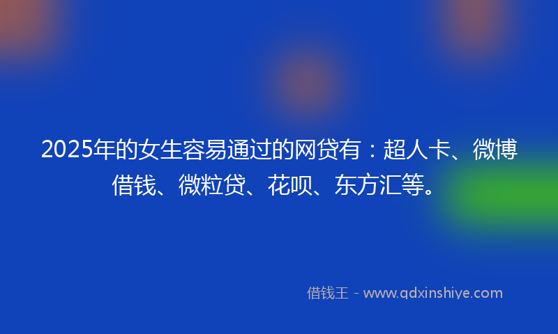 2025年的女生容易通过的网贷有：超人卡、微博借钱、微粒贷、花呗、东方汇等。