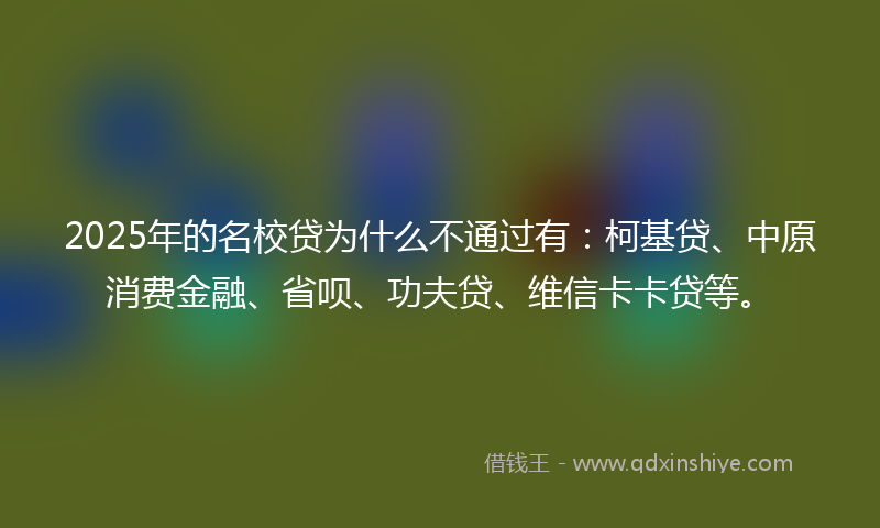 2025年的名校贷为什么不通过有：柯基贷、中原消费金融、省呗、功夫贷、维信卡卡贷等。