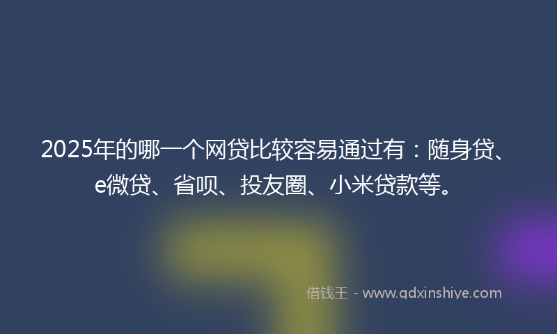 2025年的哪一个网贷比较容易通过有：随身贷、e微贷、省呗、投友圈、小米贷款等。