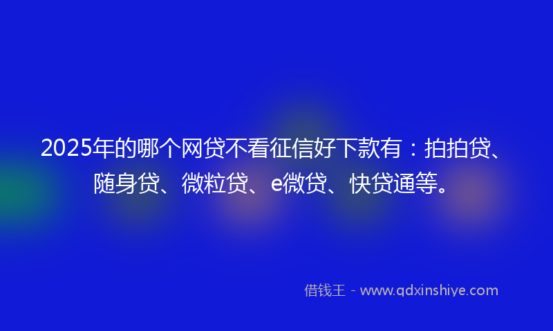 2025年的哪个网贷不看征信好下款有：拍拍贷、随身贷、微粒贷、e微贷、快贷通等。