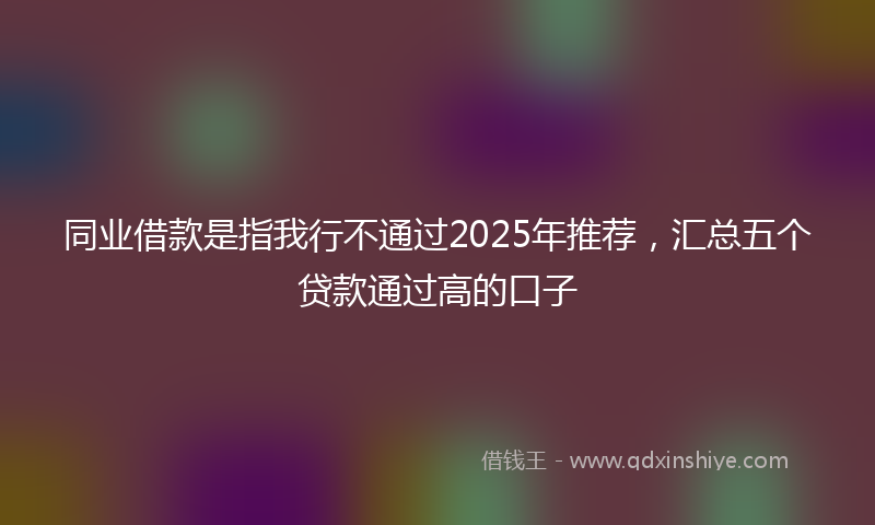 同业借款是指我行不通过2025年推荐，汇总五个贷款通过高的口子