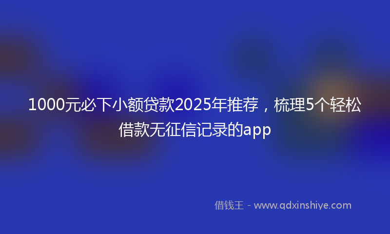 1000元必下小额贷款2025年推荐，梳理5个轻松借款无征信记录的app