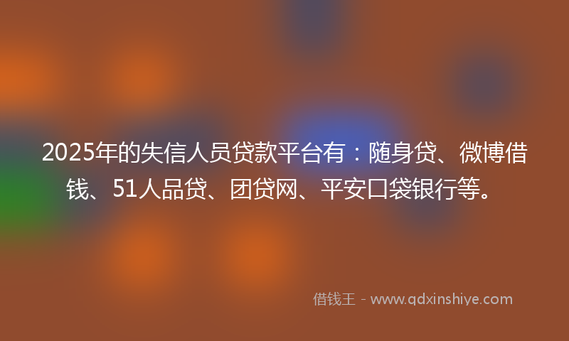 2025年的失信人员贷款平台有：随身贷、微博借钱、51人品贷、团贷网、平安口袋银行等。