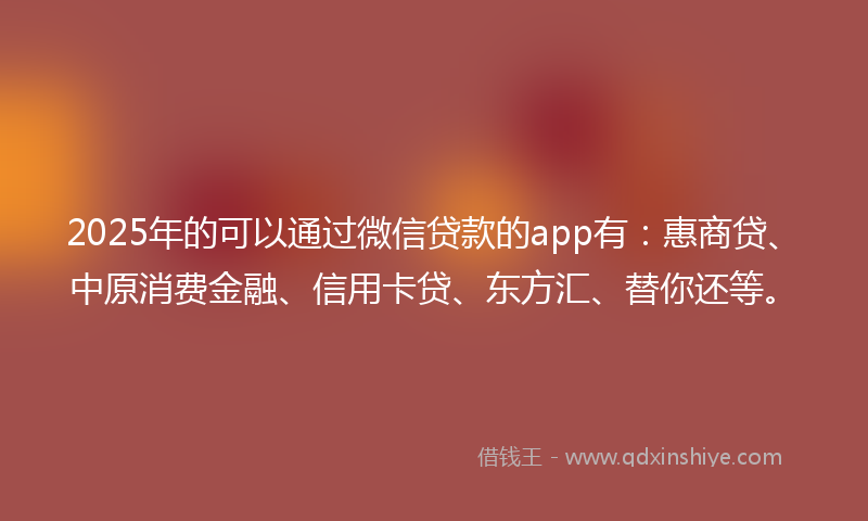 2025年的可以通过微信贷款的app有：惠商贷、中原消费金融、信用卡贷、东方汇、替你还等。