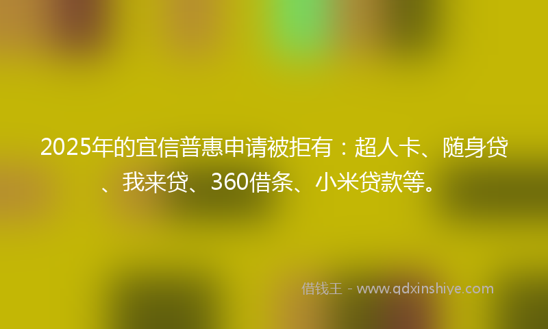2025年的宜信普惠申请被拒有：超人卡、随身贷、我来贷、360借条、小米贷款等。