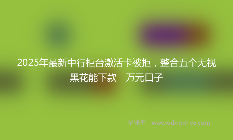 2025年最新中行柜台激活卡被拒，整合五个无视黑花能下款一万元口子