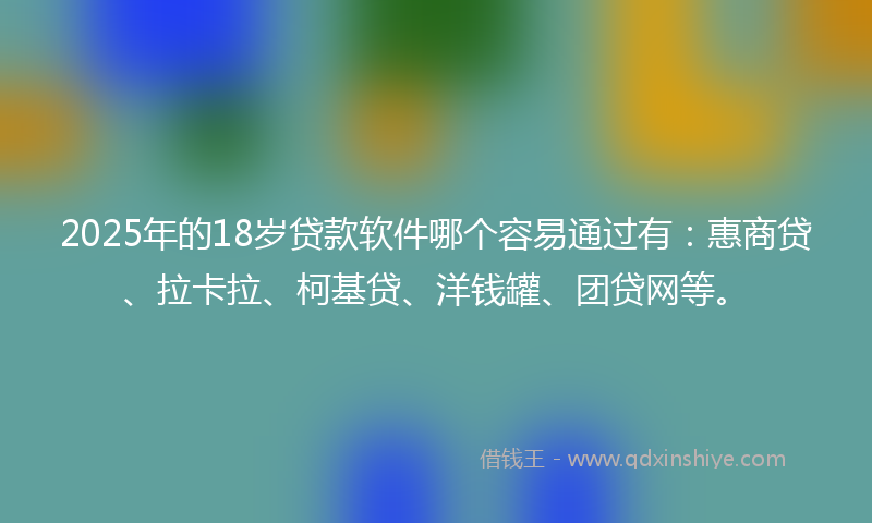 2025年的18岁贷款软件哪个容易通过有：惠商贷、拉卡拉、柯基贷、洋钱罐、团贷网等。