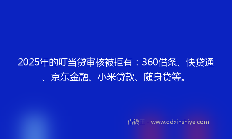 2025年的叮当贷审核被拒有：360借条、快贷通、京东金融、小米贷款、随身贷等。