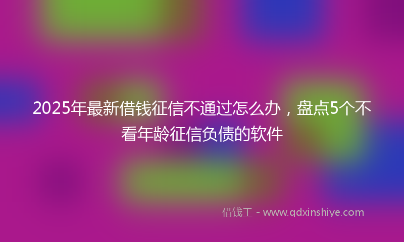 2025年最新借钱征信不通过怎么办，盘点5个不看年龄征信负债的软件