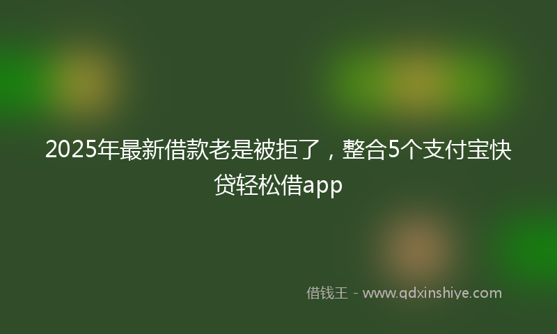 2025年最新借款老是被拒了，整合5个支付宝快贷轻松借app