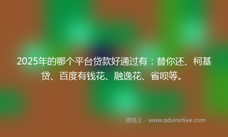 2025年的哪个平台贷款好通过有：替你还、柯基贷、百度有钱花、融逸花、省呗等。