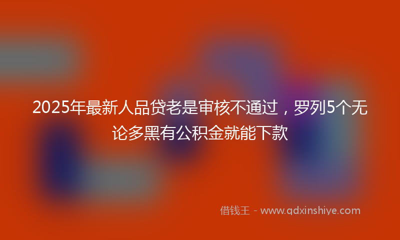 2025年最新人品贷老是审核不通过，罗列5个无论多黑有公积金就能下款
