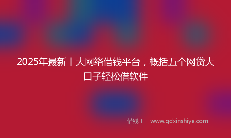 2025年最新十大网络借钱平台，概括五个网贷大口子轻松借软件
