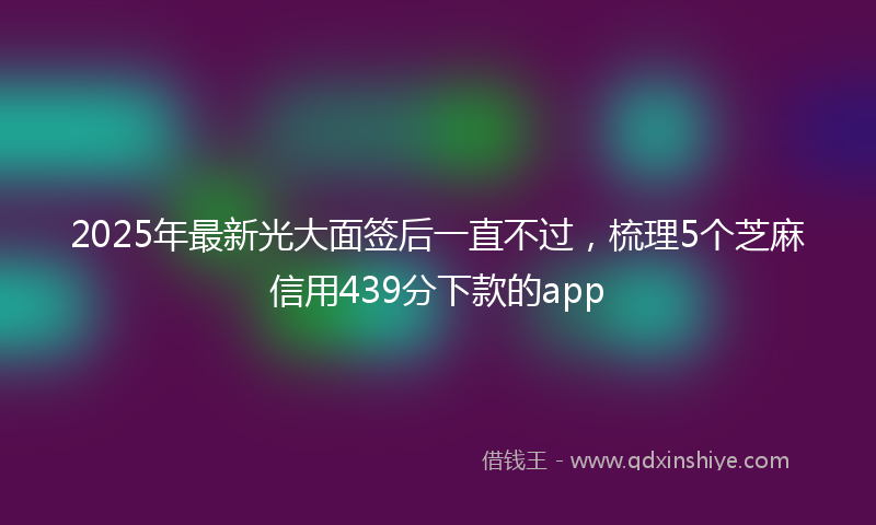 2025年最新光大面签后一直不过，梳理5个芝麻信用439分下款的app