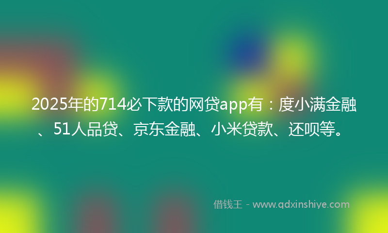 2025年的714必下款的网贷app有：度小满金融、51人品贷、京东金融、小米贷款、还呗等。