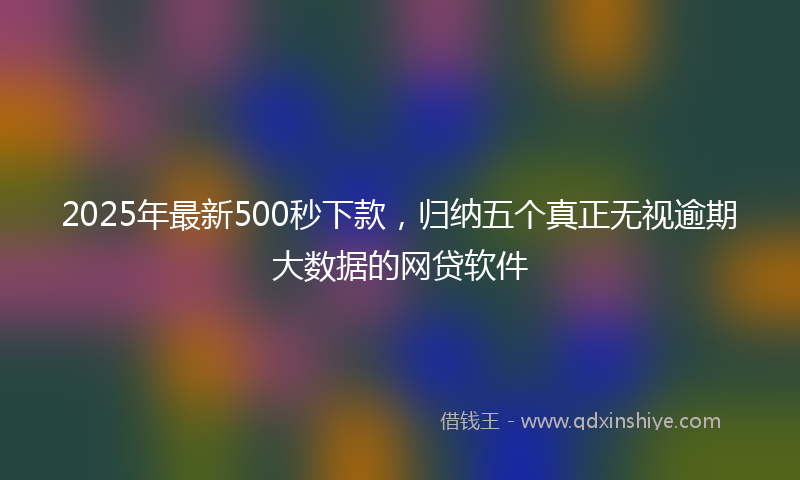 2025年最新500秒下款，归纳五个真正无视逾期大数据的网贷软件