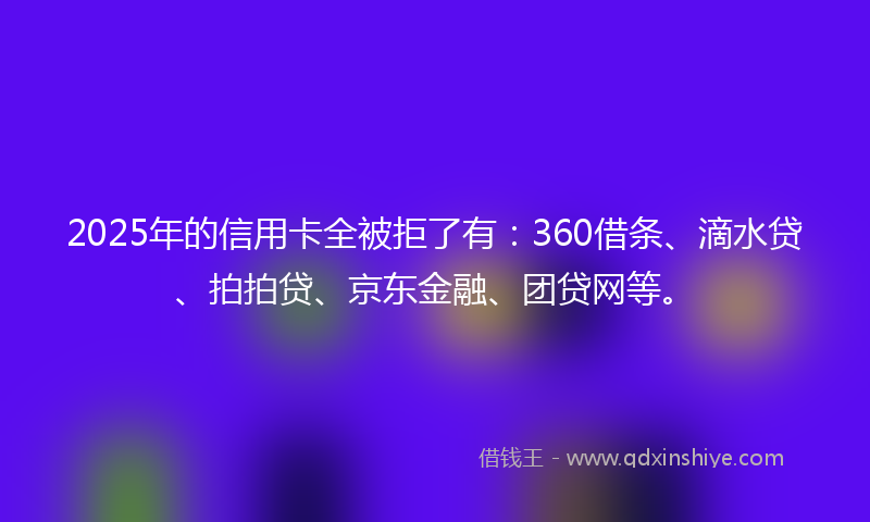 2025年的信用卡全被拒了有：360借条、滴水贷、拍拍贷、京东金融、团贷网等。