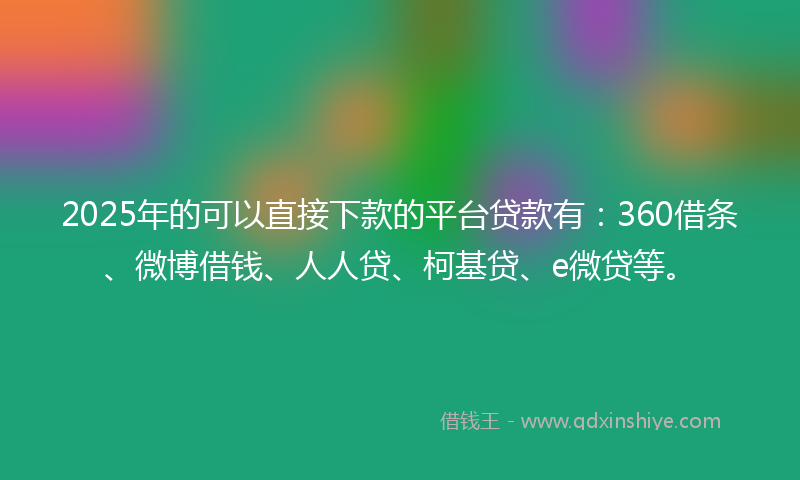 2025年的可以直接下款的平台贷款有：360借条、微博借钱、人人贷、柯基贷、e微贷等。