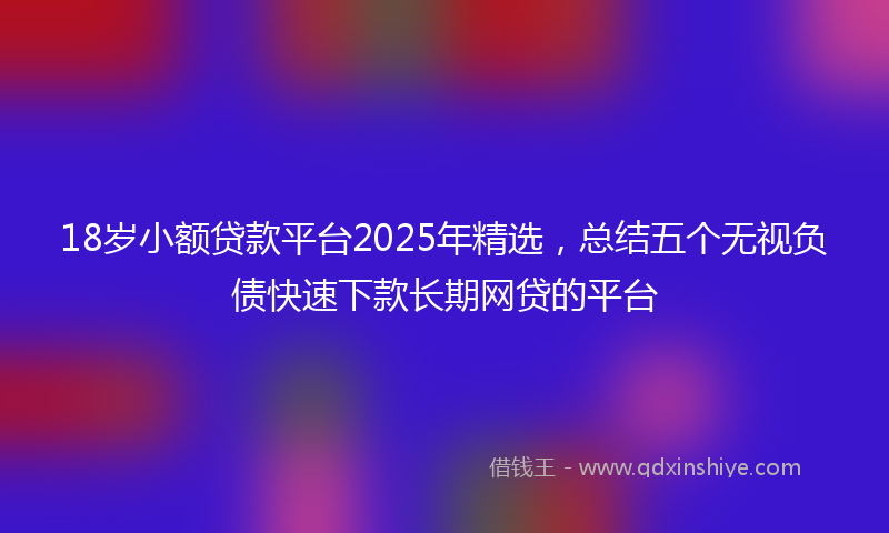 18岁小额贷款平台2025年精选，总结五个无视负债快速下款长期网贷的平台