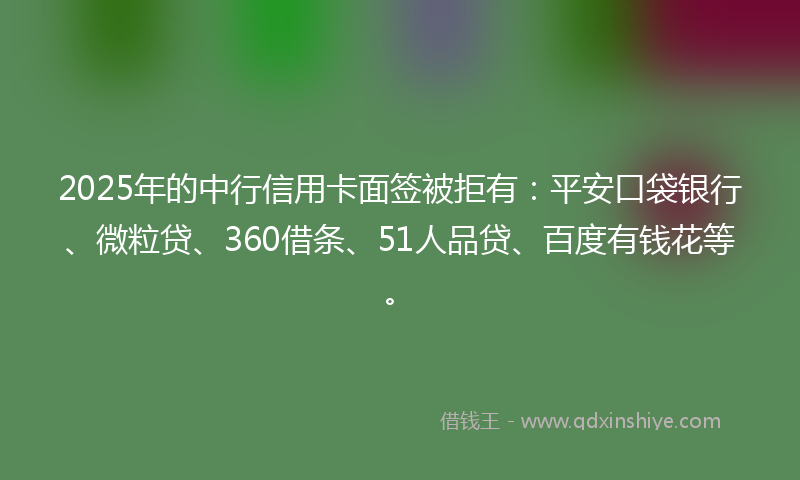 2025年的中行信用卡面签被拒有：平安口袋银行、微粒贷、360借条、51人品贷、百度有钱花等。