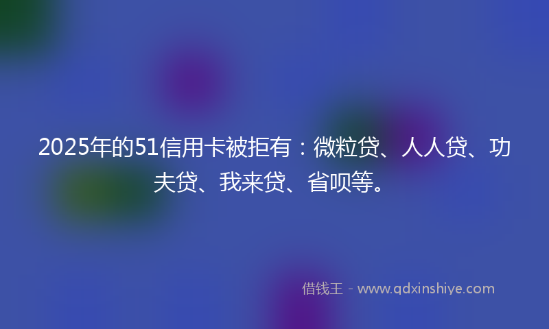 2025年的51信用卡被拒有：微粒贷、人人贷、功夫贷、我来贷、省呗等。