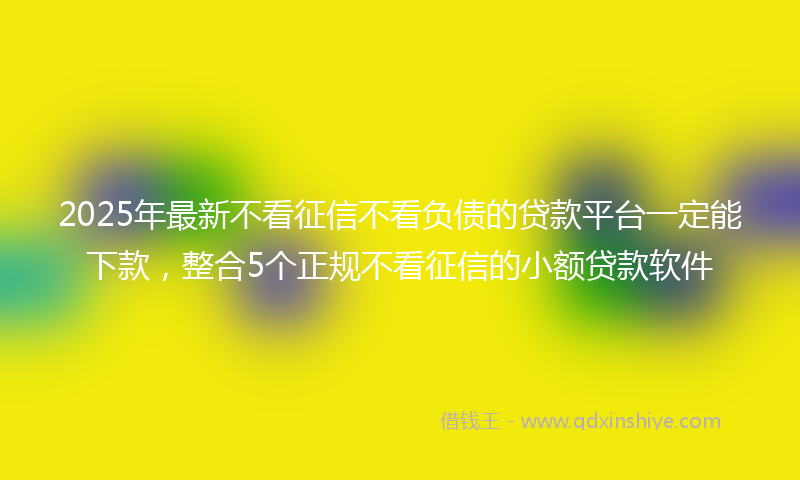 2025年最新不看征信不看负债的贷款平台一定能下款，整合5个正规不看征信的小额贷款软件