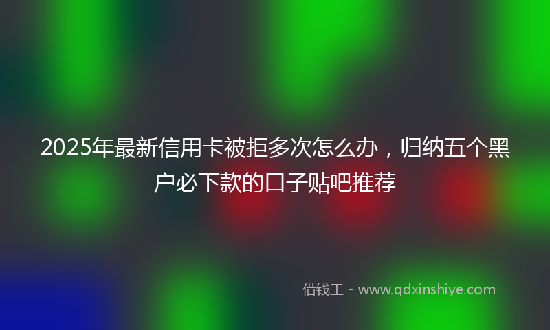 2025年最新信用卡被拒多次怎么办，归纳五个黑户必下款的口子贴吧推荐