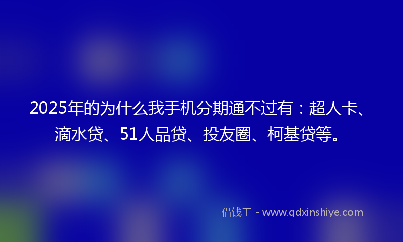2025年的为什么我手机分期通不过有：超人卡、滴水贷、51人品贷、投友圈、柯基贷等。