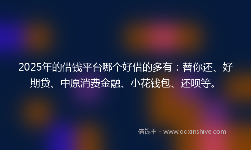 2025年的借钱平台哪个好借的多有：替你还、好期贷、中原消费金融、小花钱包、还呗等。