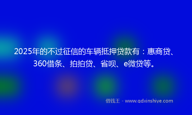 2025年的不过征信的车辆抵押贷款有：惠商贷、360借条、拍拍贷、省呗、e微贷等。