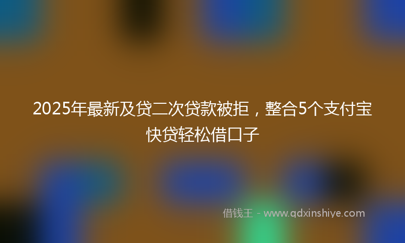 2025年最新及贷二次贷款被拒，整合5个支付宝快贷轻松借口子