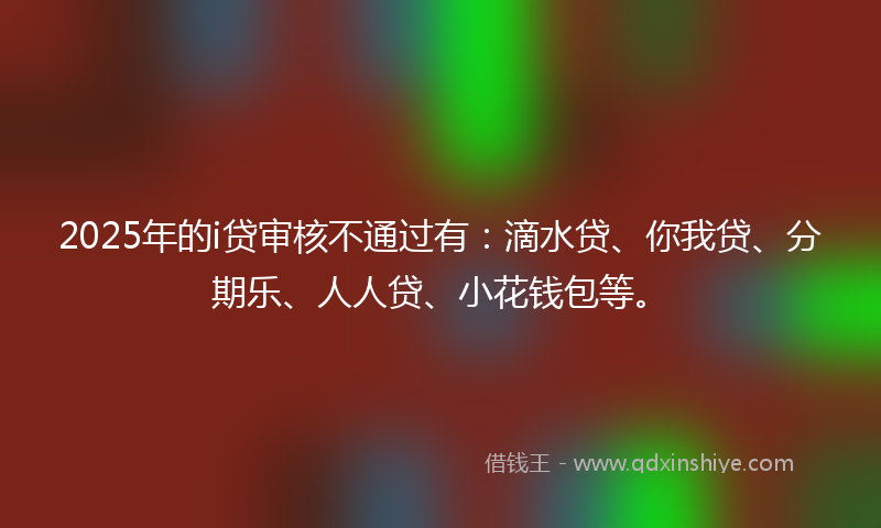 2025年的i贷审核不通过有：滴水贷、你我贷、分期乐、人人贷、小花钱包等。