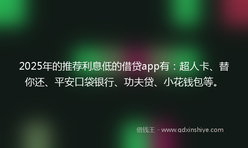 2025年的推荐利息低的借贷app有：超人卡、替你还、平安口袋银行、功夫贷、小花钱包等。